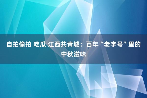 自拍偷拍 吃瓜 江西共青城：百年“老字号”里的中秋滋味