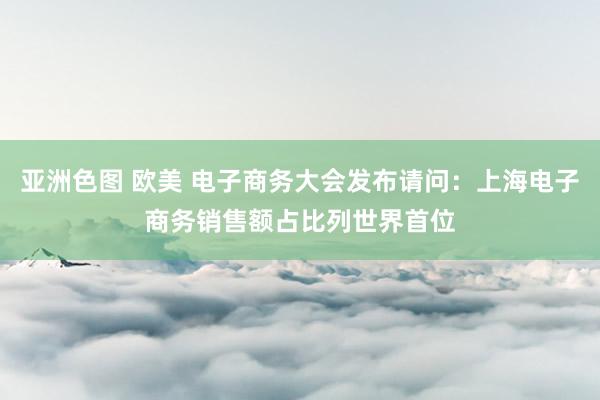 亚洲色图 欧美 电子商务大会发布请问：上海电子商务销售额占比列世界首位