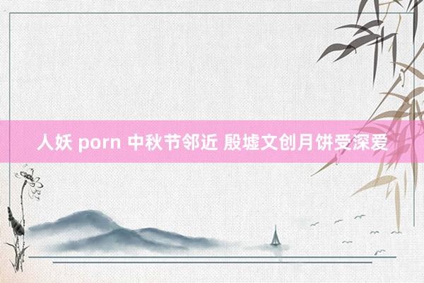 人妖 porn 中秋节邻近 殷墟文创月饼受深爱