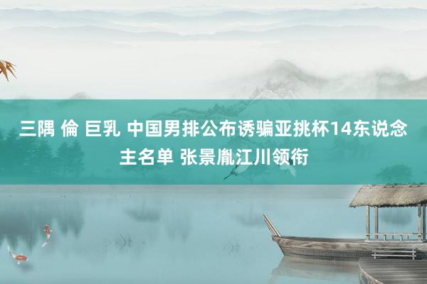 三隅 倫 巨乳 中国男排公布诱骗亚挑杯14东说念主名单 张景胤江川领衔