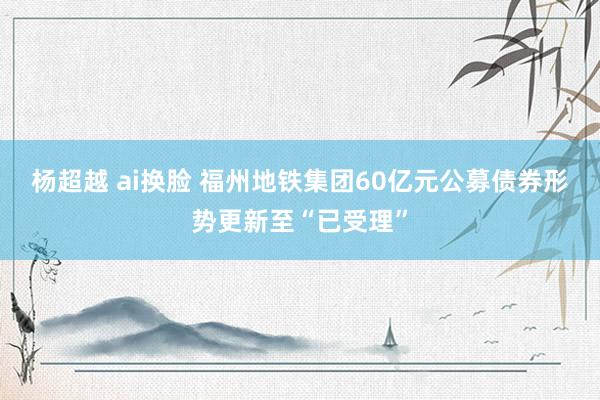 杨超越 ai换脸 福州地铁集团60亿元公募债券形势更新至“已