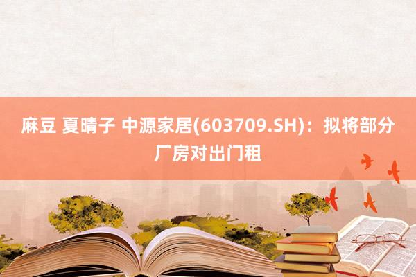 麻豆 夏晴子 中源家居(603709.SH)：拟将部分厂房对出门租