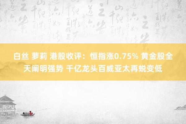 白丝 萝莉 港股收评：恒指涨0.75% 黄金股全天阐明强势 千亿龙头百威亚太再蜕变低