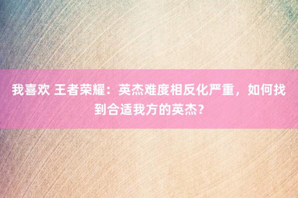 我喜欢 王者荣耀：英杰难度相反化严重，如何找到合适我方的英杰？