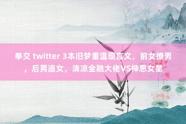 拳交 twitter 3本旧梦重温现言文，前女撩男，后男追女，清凉金融大佬VS神思女星