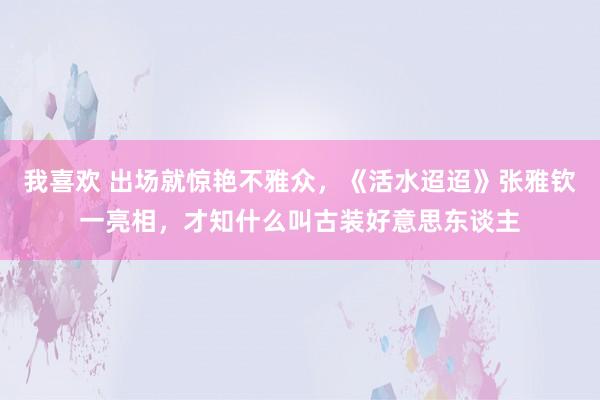 我喜欢 出场就惊艳不雅众，《活水迢迢》张雅钦一亮相，才知什么叫古装好意思东谈主