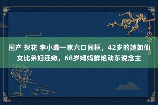 国产 探花 李小璐一家六口同框，42岁的她如仙女比弟妇还嫩，68岁姆妈鲜艳动东说念主