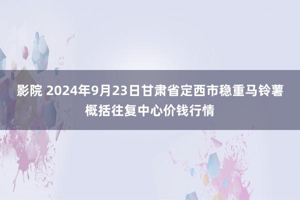 影院 2024年9月23日甘肃省定西市稳重马铃薯概括往复中心价钱行情