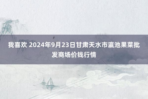 我喜欢 2024年9月23日甘肃天水市瀛池果菜批发商场价钱行情