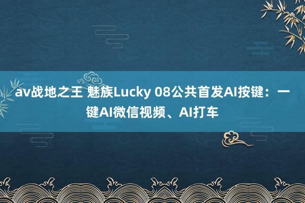 av战地之王 魅族Lucky 08公共首发AI按键：一键AI微信视频、AI打车