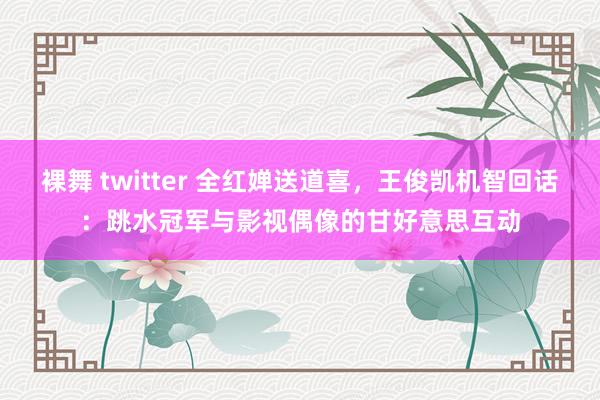 裸舞 twitter 全红婵送道喜，王俊凯机智回话：跳水冠军与影视偶像的甘好意思互动