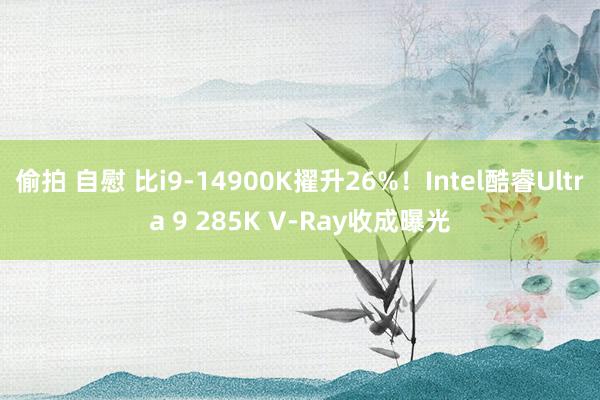 偷拍 自慰 比i9-14900K擢升26%！Intel酷睿Ultra 9 285K V-Ray收成曝光