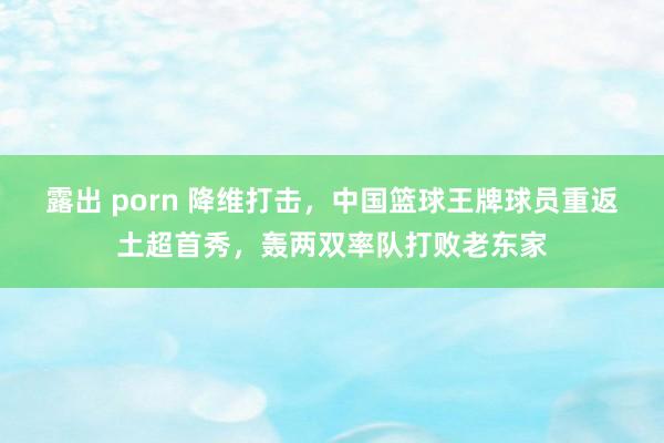 露出 porn 降维打击，中国篮球王牌球员重返土超首秀，轰两双率队打败老东家