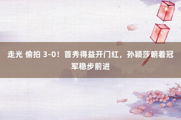 走光 偷拍 3-0！首秀得益开门红，孙颖莎朝着冠军稳步前进