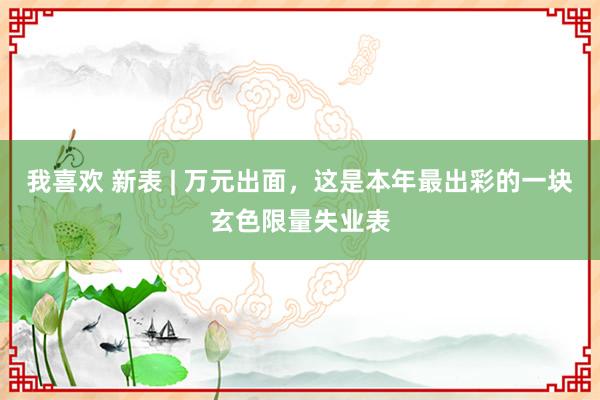 我喜欢 新表 | 万元出面，这是本年最出彩的一块玄色限量失业表