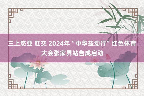 三上悠亚 肛交 2024年“中华益动行”红色体育大会张家界站告成启动