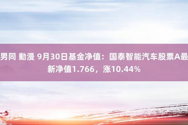 男同 動漫 9月30日基金净值：国泰智能汽车股票A最新净值1.766，涨10.44%