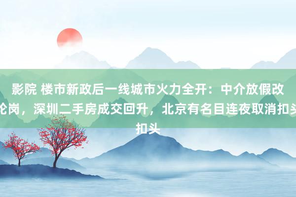 影院 楼市新政后一线城市火力全开：中介放假改轮岗，深圳二手房成交回升，北京有名目连夜取消扣头