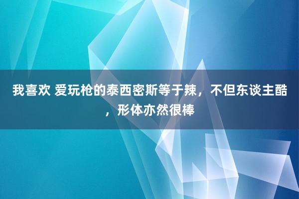 我喜欢 爱玩枪的泰西密斯等于辣，不但东谈主酷，形体亦然很棒