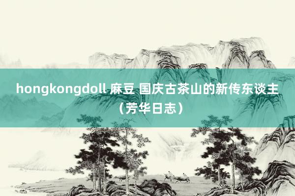 hongkongdoll 麻豆 国庆古茶山的新传东谈主（芳华日志）