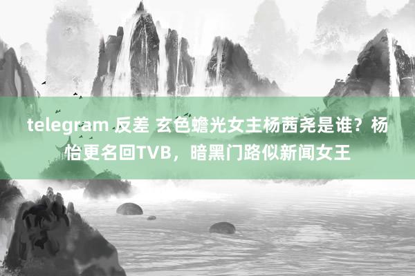 telegram 反差 玄色蟾光女主杨茜尧是谁？杨怡更名回TVB，暗黑门路似新闻女王