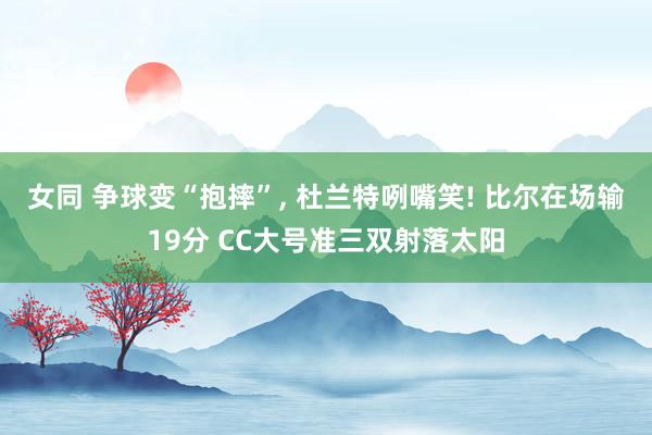 女同 争球变“抱摔”， 杜兰特咧嘴笑! 比尔在场输19分 CC大号准三双射落太阳