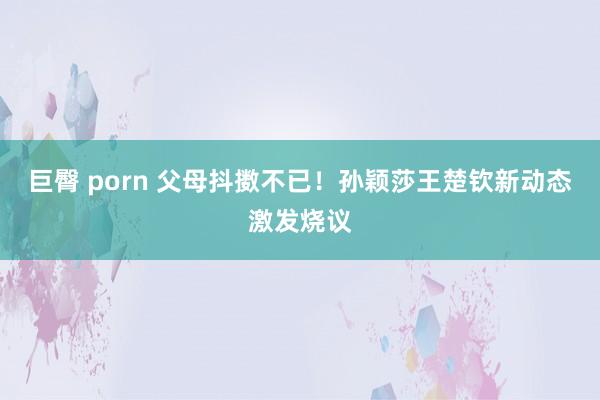 巨臀 porn 父母抖擞不已！孙颖莎王楚钦新动态激发烧议