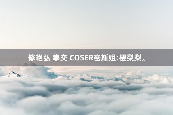 修艳弘 拳交 COSER密斯姐:樱梨梨。