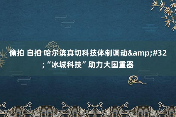 偷拍 自拍 哈尔滨真切科技体制调动&#32;“冰城科技”助力大国重器