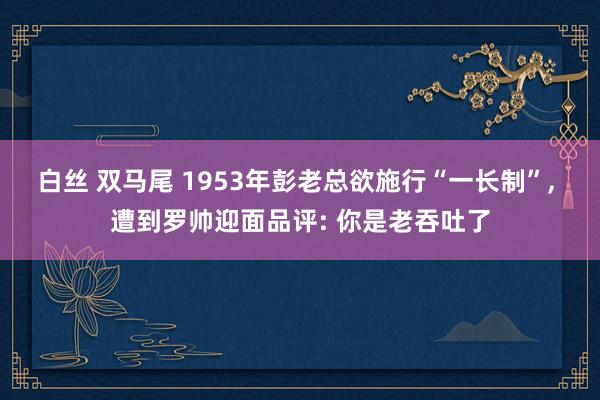 白丝 双马尾 1953年彭老总欲施行“一长制”， 遭到罗帅迎面品评: 你是老吞吐了