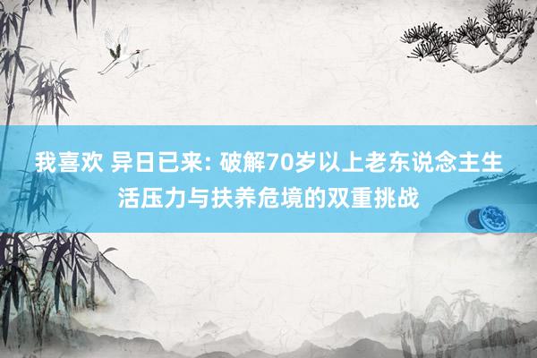 我喜欢 异日已来: 破解70岁以上老东说念主生活压力与扶养危境的双重挑战