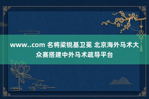 www..com 名将梁锐基卫冕 北京海外马术大众赛搭建中外马术疏导平台