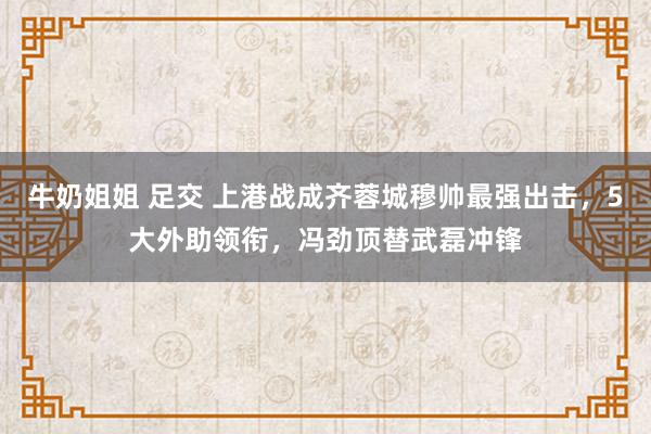 牛奶姐姐 足交 上港战成齐蓉城穆帅最强出击，5大外助领衔，冯劲顶替武磊冲锋