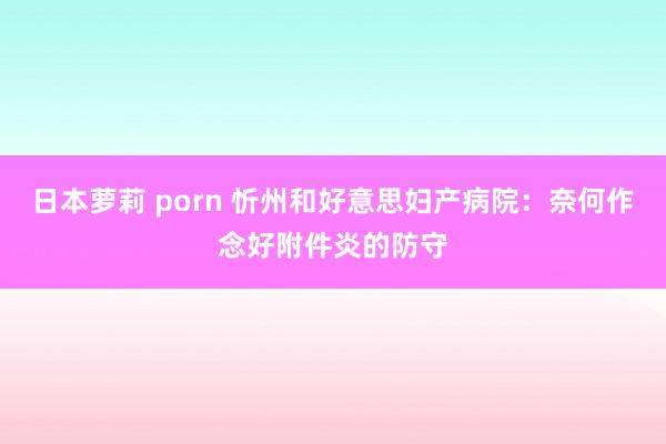 日本萝莉 porn 忻州和好意思妇产病院：奈何作念好附件炎的防守