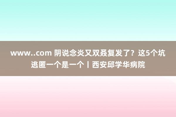 www..com 阴说念炎又双叒复发了？这5个坑逃匿一个是一个丨西安邱学华病院