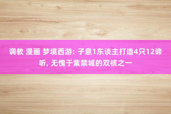 调教 漫画 梦境西游: 子意1东谈主打造4只12谛听， 无愧于紫禁城的双核之一