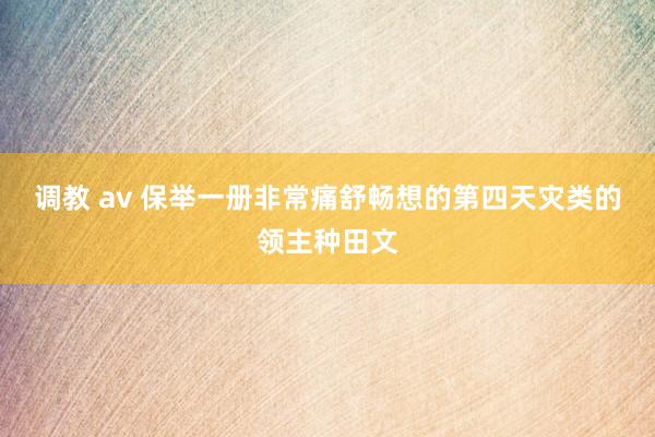 调教 av 保举一册非常痛舒畅想的第四天灾类的领主种田文