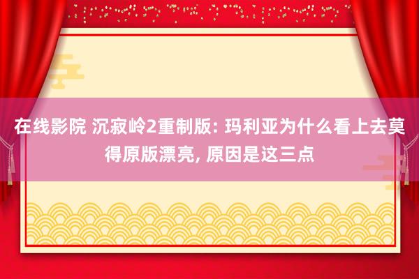 在线影院 沉寂岭2重制版: 玛利亚为什么看上去莫得原版漂亮， 原因是这三点