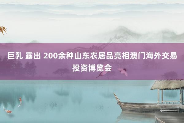 巨乳 露出 200余种山东农居品亮相澳门海外交易投资博览会