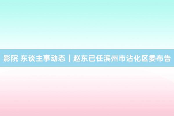 影院 东谈主事动态｜赵东已任滨州市沾化区委布告