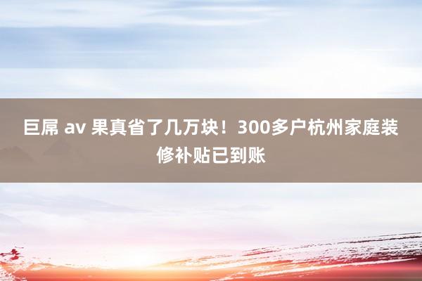 巨屌 av 果真省了几万块！300多户杭州家庭装修补贴已到账