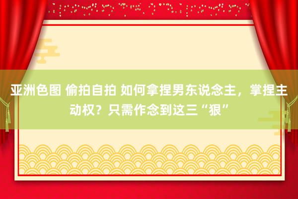 亚洲色图 偷拍自拍 如何拿捏男东说念主，掌捏主动权？只需作念到这三“狠”