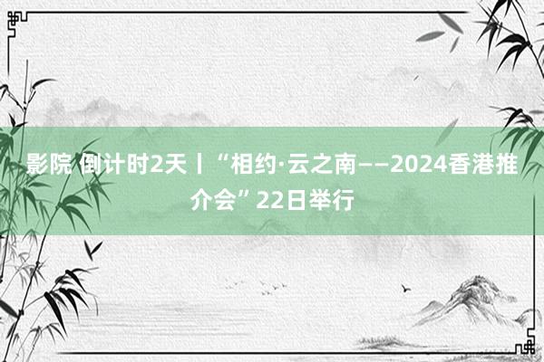 影院 倒计时2天丨“相约·云之南——2024香港推介会”22日举行