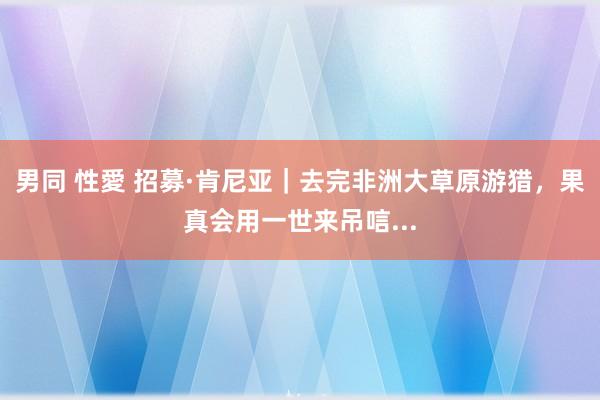 男同 性愛 招募·肯尼亚｜去完非洲大草原游猎，果真会用一世来吊唁...