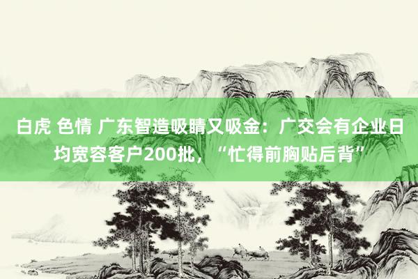 白虎 色情 广东智造吸睛又吸金：广交会有企业日均宽容客户200批，“忙得前胸贴后背”