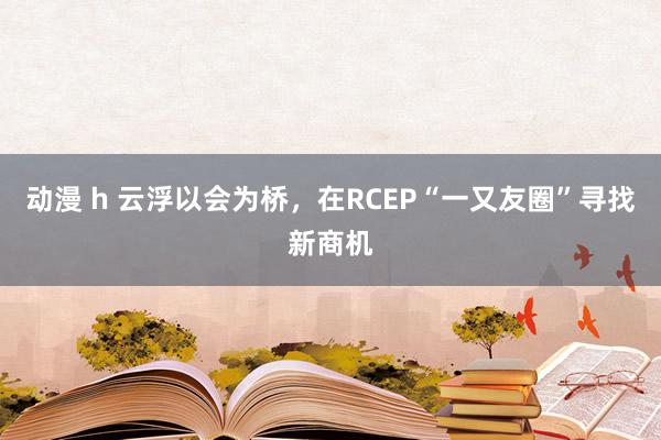 动漫 h 云浮以会为桥，在RCEP“一又友圈”寻找新商机