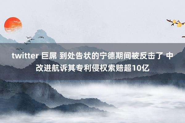 twitter 巨屌 到处告状的宁德期间被反击了 中改进航诉其专利侵权索赔超10亿