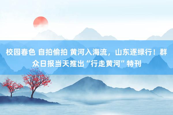 校园春色 自拍偷拍 黄河入海流，山东逐绿行！群众日报当天推出“行走黄河”特刊