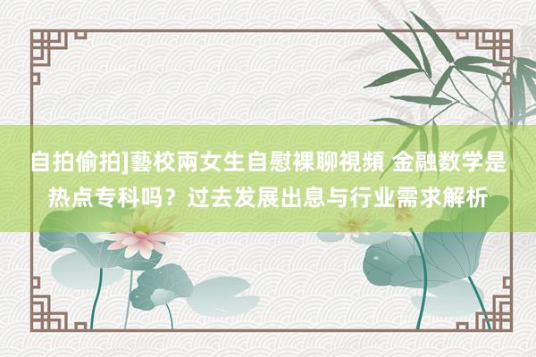 自拍偷拍]藝校兩女生自慰裸聊視頻 金融数学是热点专科吗？过去发展出息与行业需求解析