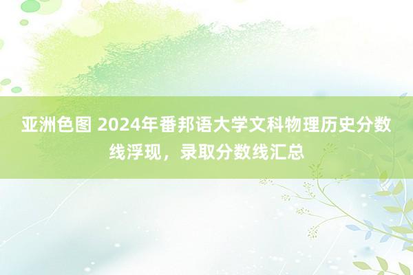 亚洲色图 2024年番邦语大学文科物理历史分数线浮现，录取分数线汇总